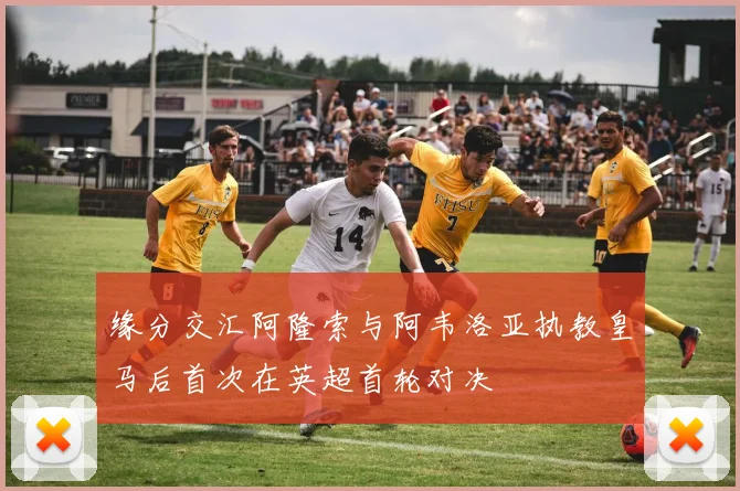 缘分交汇阿隆索与阿韦洛亚执教皇马后首次在英超首轮对决