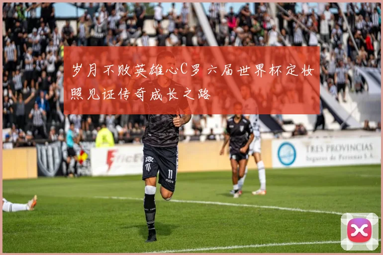 岁月不败英雄心C罗六届世界杯定妆照见证传奇成长之路