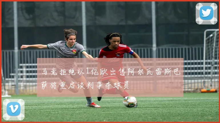 马竞拒绝以1亿欧出售阿尔瓦雷斯巴萨将重启谈判争夺球员