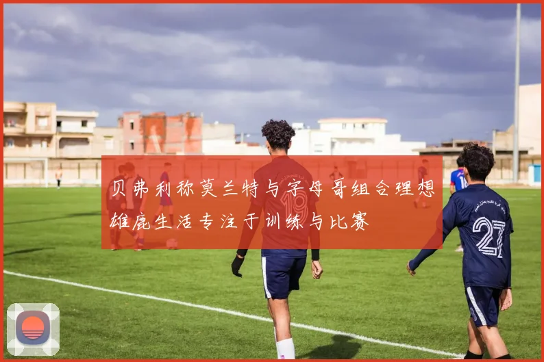 贝弗利称莫兰特与字母哥组合理想雄鹿生活专注于训练与比赛