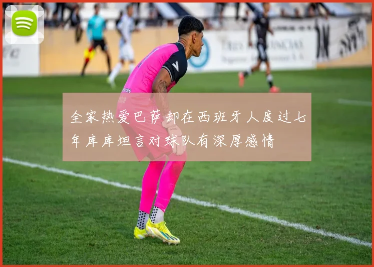 全家热爱巴萨却在西班牙人度过七年库库坦言对球队有深厚感情