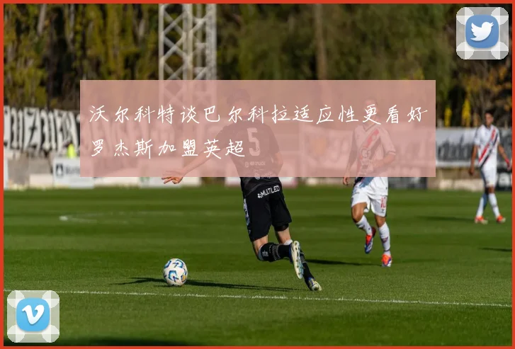 沃尔科特谈巴尔科拉适应性更看好罗杰斯加盟英超
