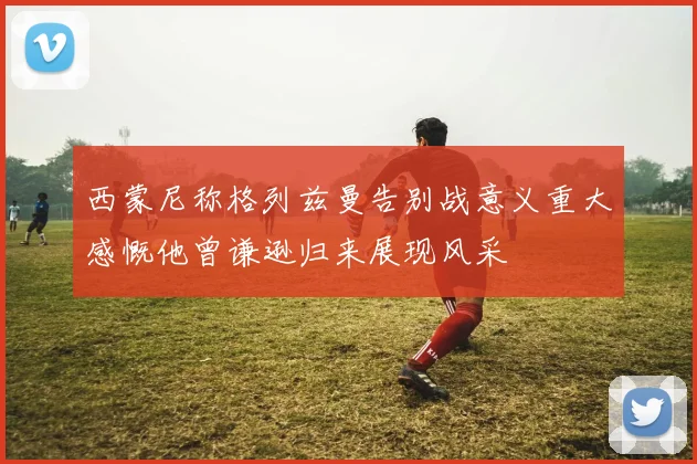 西蒙尼称格列兹曼告别战意义重大感慨他曾谦逊归来展现风采