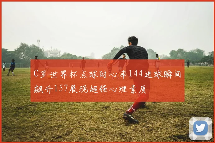 C罗世界杯点球时心率144进球瞬间飙升157展现超强心理素质