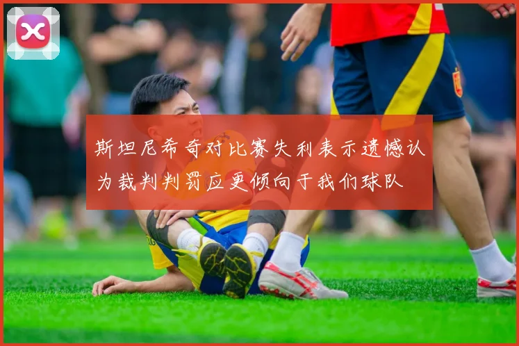 斯坦尼希奇对比赛失利表示遗憾认为裁判判罚应更倾向于我们球队