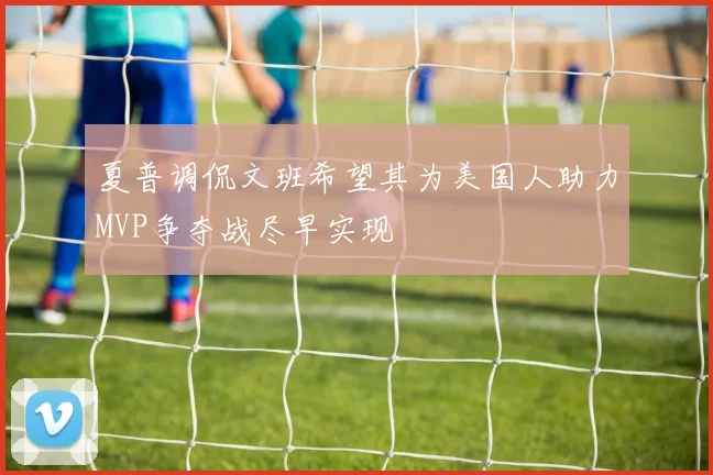 夏普调侃文班希望其为美国人助力MVP争夺战尽早实现