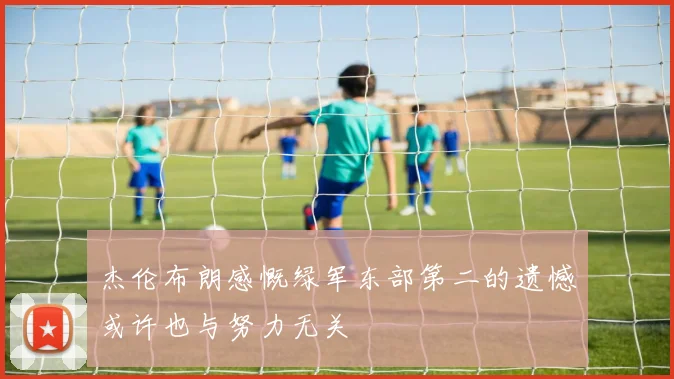 杰伦布朗感慨绿军东部第二的遗憾或许也与努力无关