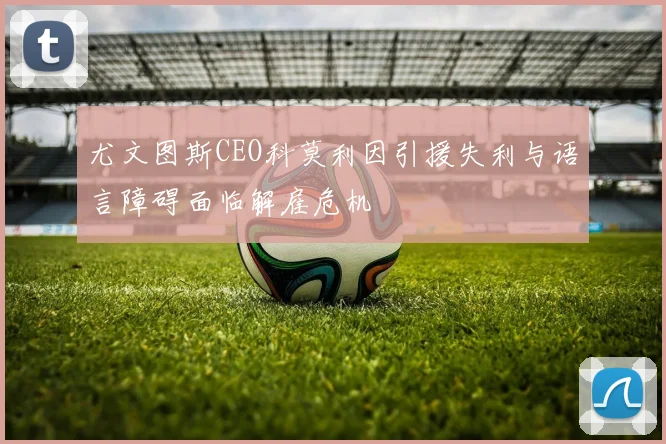 尤文图斯CEO科莫利因引援失利与语言障碍面临解雇危机