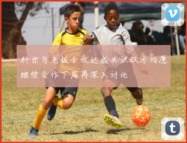 科尔与老板会议达成共识双方均愿继续合作下周再深入讨论