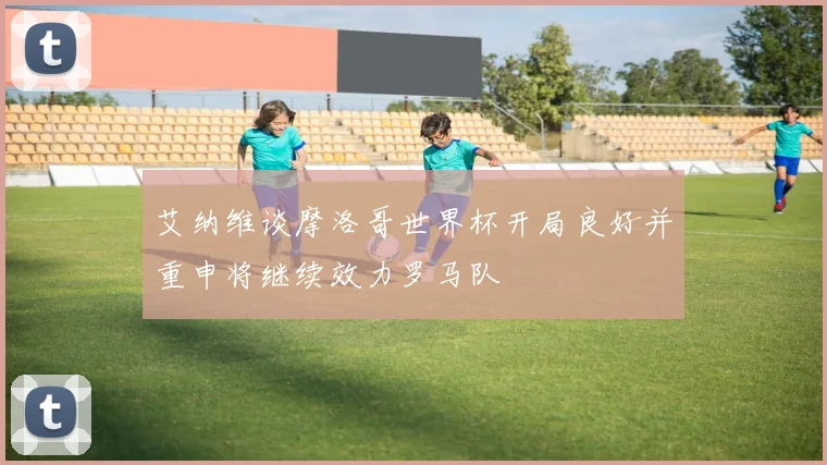 艾纳维谈摩洛哥世界杯开局良好并重申将继续效力罗马队