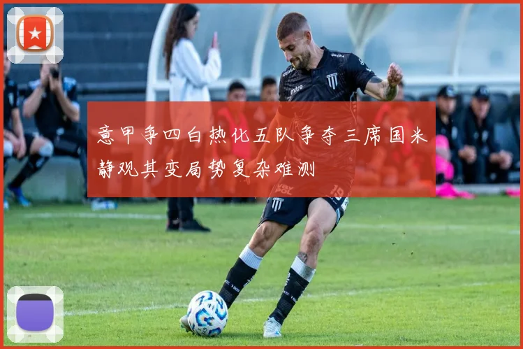 意甲争四白热化五队争夺三席国米静观其变局势复杂难测