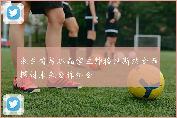 米兰将与水晶宫主帅格拉斯纳会面探讨未来合作机会