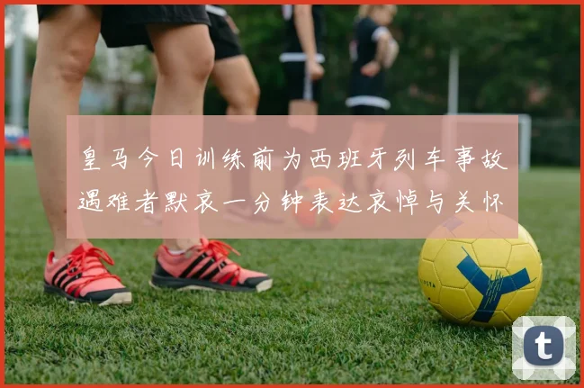 皇马今日训练前为西班牙列车事故遇难者默哀一分钟表达哀悼与关怀