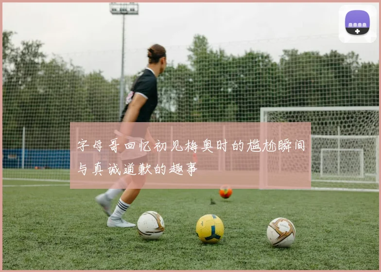 字母哥回忆初见梅奥时的尴尬瞬间与真诚道歉的趣事