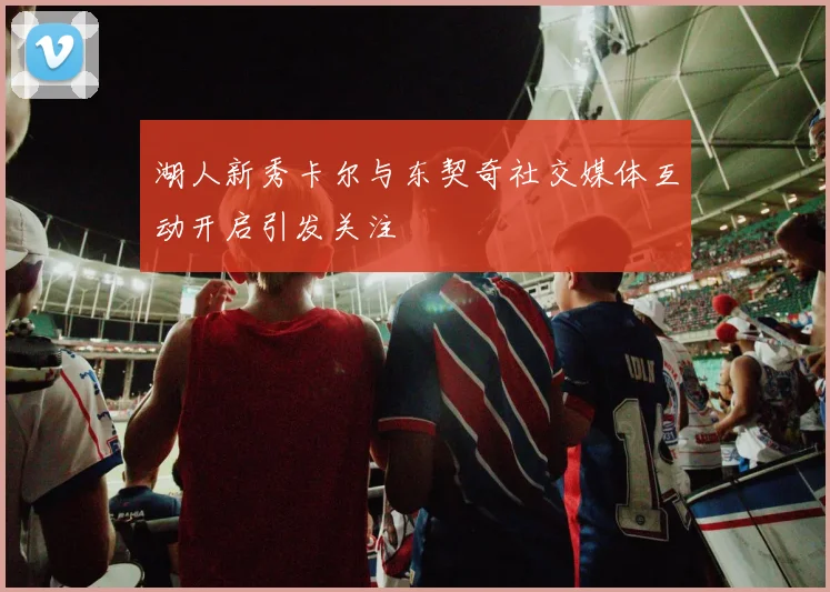 湖人新秀卡尔与东契奇社交媒体互动开启引发关注