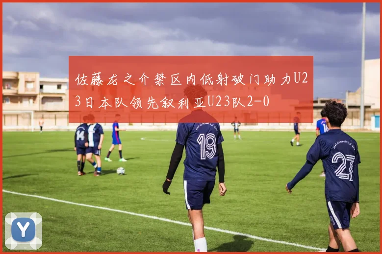 佐藤龙之介禁区内低射破门助力U23日本队领先叙利亚U23队2-0