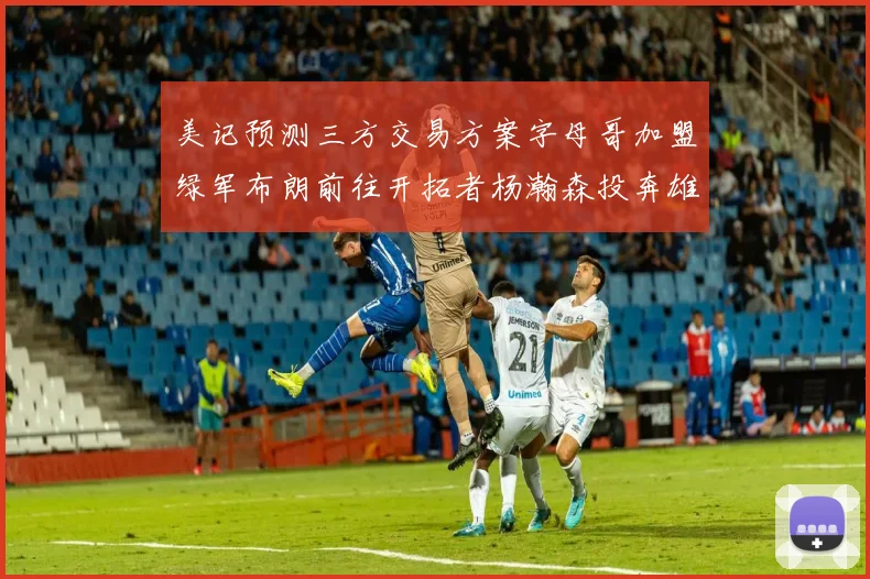 美记预测三方交易方案字母哥加盟绿军布朗前往开拓者杨瀚森投奔雄鹿