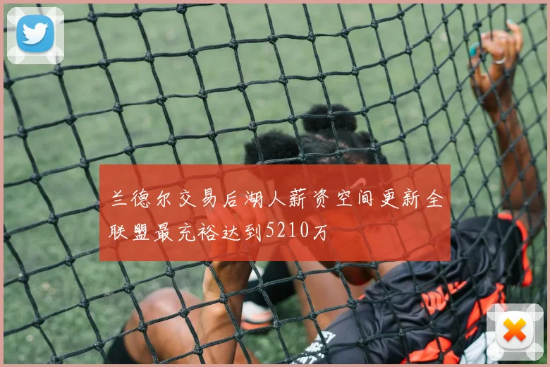 兰德尔交易后湖人薪资空间更新全联盟最充裕达到5210万