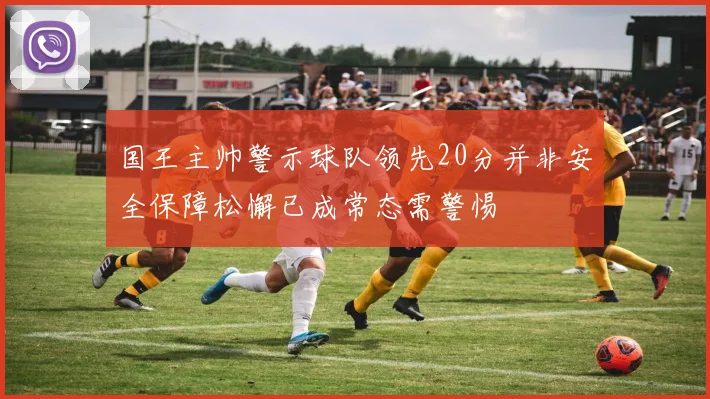 国王主帅警示球队领先20分并非安全保障松懈已成常态需警惕