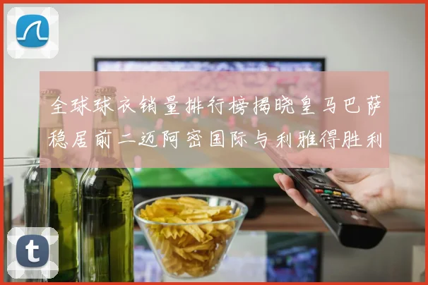 全球球衣销量排行榜揭晓皇马巴萨稳居前二迈阿密国际与利雅得胜利表现抢眼