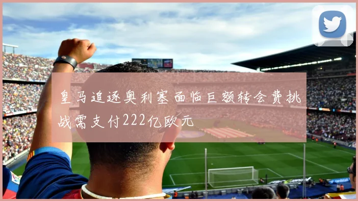 皇马追逐奥利塞面临巨额转会费挑战需支付222亿欧元
