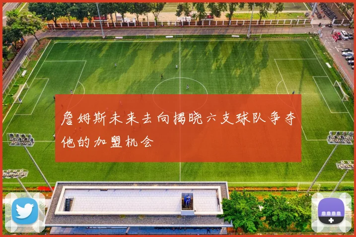 詹姆斯未来去向揭晓六支球队争夺他的加盟机会