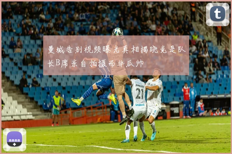 曼城告别视频曝光真相揭晓竟是队长B席亲自拍摄而非瓜帅