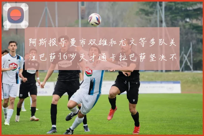 阿斯报导曼市双雄和尤文等多队关注巴萨16岁天才通卡拉巴萨坚决不放人